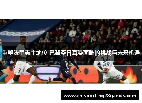 重塑法甲霸主地位 巴黎圣日耳曼面临的挑战与未来机遇