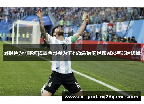 阿根廷为何将对阵墨西哥视为生死战背后的足球恩怨与命运抉择 阿根廷为何将对阵墨西哥视为生死战背后的足球恩怨与命运抉择