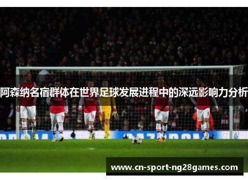 阿森纳名宿群体在世界足球发展进程中的深远影响力分析