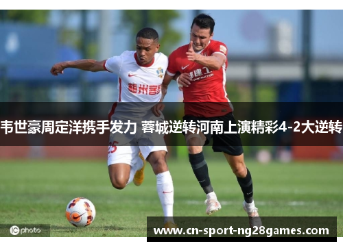 韦世豪周定洋携手发力 蓉城逆转河南上演精彩4-2大逆转 韦世豪周定洋携手发力 蓉城逆转河南上演精彩4-2大逆转