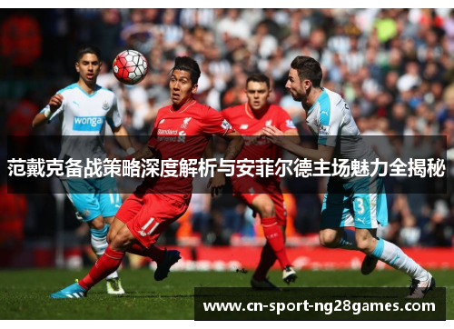 范戴克备战策略深度解析与安菲尔德主场魅力全揭秘