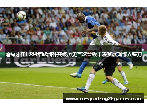 葡萄牙在1984年欧洲杯突破历史首次晋级半决赛展现惊人实力 葡萄牙在1984年欧洲杯突破历史首次晋级半决赛展现惊人实力