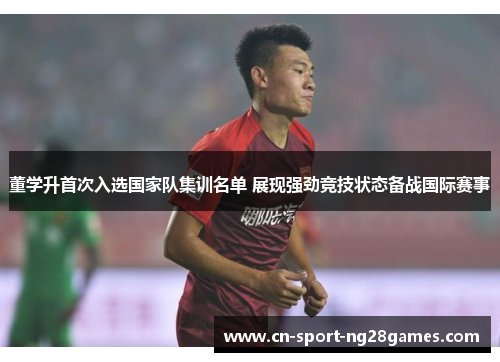 董学升首次入选国家队集训名单 展现强劲竞技状态备战国际赛事 董学升首次入选国家队集训名单 展现强劲竞技状态备战国际赛事