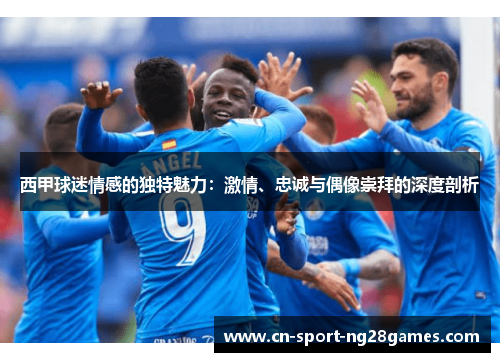 西甲球迷情感的独特魅力：激情、忠诚与偶像崇拜的深度剖析
