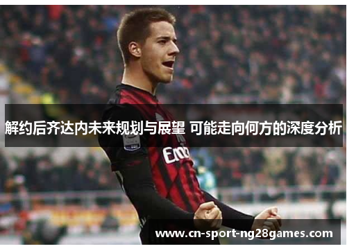 解约后齐达内未来规划与展望 可能走向何方的深度分析 解约后齐达内未来规划与展望 可能走向何方的深度分析