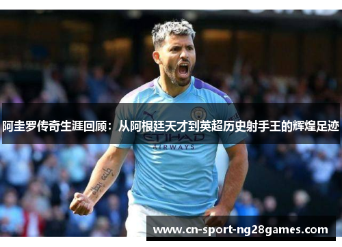 阿圭罗传奇生涯回顾：从阿根廷天才到英超历史射手王的辉煌足迹
