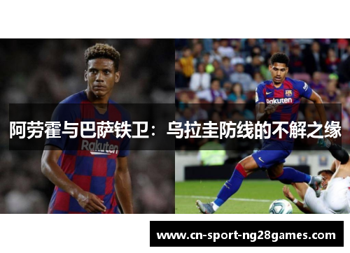 阿劳霍与巴萨铁卫:乌拉圭防线的不解之缘 阿劳霍与巴萨铁卫:乌拉圭防线的不解之缘