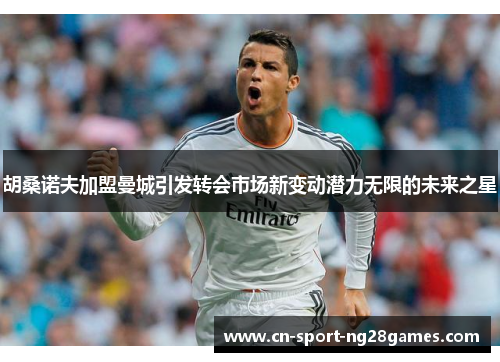 胡桑诺夫加盟曼城引发转会市场新变动潜力无限的未来之星 胡桑诺夫加盟曼城引发转会市场新变动潜力无限的未来之星