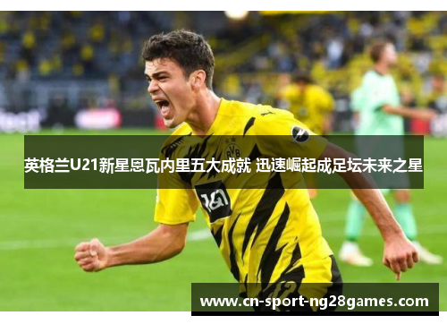 英格兰U21新星恩瓦内里五大成就 迅速崛起成足坛未来之星 英格兰U21新星恩瓦内里五大成就 迅速崛起成足坛未来之星