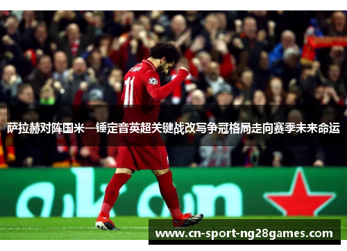 萨拉赫对阵国米一锤定音英超关键战改写争冠格局走向赛季未来命运
