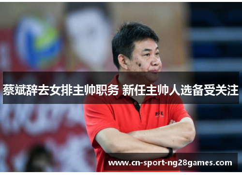 蔡斌辞去女排主帅职务 新任主帅人选备受关注