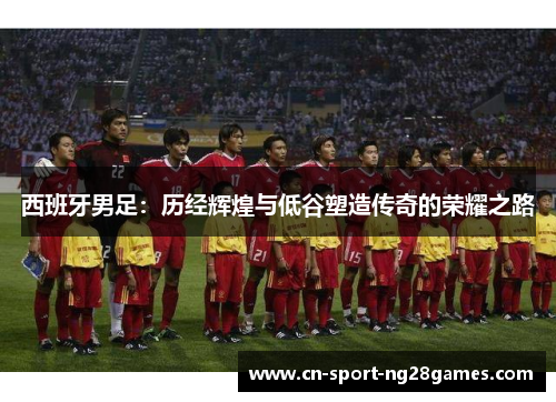 西班牙男足:历经辉煌与低谷塑造传奇的荣耀之路 西班牙男足:历经辉煌与低谷塑造传奇的荣耀之路