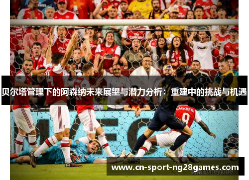 贝尔塔管理下的阿森纳未来展望与潜力分析：重建中的挑战与机遇