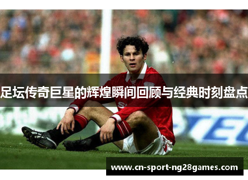 足坛传奇巨星的辉煌瞬间回顾与经典时刻盘点