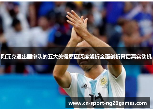 陶菲克退出国家队的五大关键原因深度解析全面剖析背后真实动机 陶菲克退出国家队的五大关键原因深度解析全面剖析背后真实动机