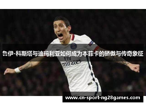 鲁伊-科斯塔与迪玛利亚如何成为本菲卡的骄傲与传奇象征