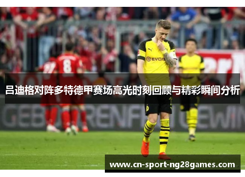吕迪格对阵多特德甲赛场高光时刻回顾与精彩瞬间分析
